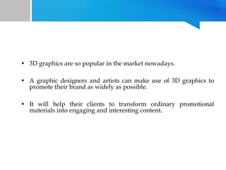 • 3D graphics are so popular in the market nowadays.
• A graphic designers and artists can make use of 3D graphics to
promote their brand as widely as possible.
• It will help their clients to transform ordinary promotional
materials into engaging and interesting content.

 