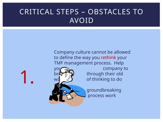 CRITICAL STEPS – OBSTACLES TO
AVOID
Company culture cannot be allowed
to define the way you rethink your
TMF management process. Help
your company to
break through their old
ways of thinking to do
some
groundbreaking
process work
1.
 
