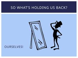 OURSELVES!
SO WHAT’S HOLDING US BACK?
 