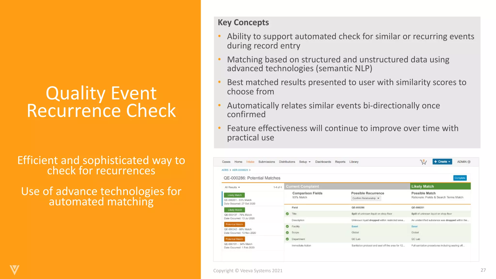 27
Copyright © Veeva Systems 2021
Copyright © Veeva Systems 2021
Quality Event
Recurrence Check
Efficient and sophisticated way to
check for recurrences
Use of advance technologies for
automated matching
Key Concepts
• Ability to support automated check for similar or recurring events
during record entry
• Matching based on structured and unstructured data using
advanced technologies (semantic NLP)
• Best matched results presented to user with similarity scores to
choose from
• Automatically relates similar events bi-directionally once
confirmed
• Feature effectiveness will continue to improve over time with
practical use
 