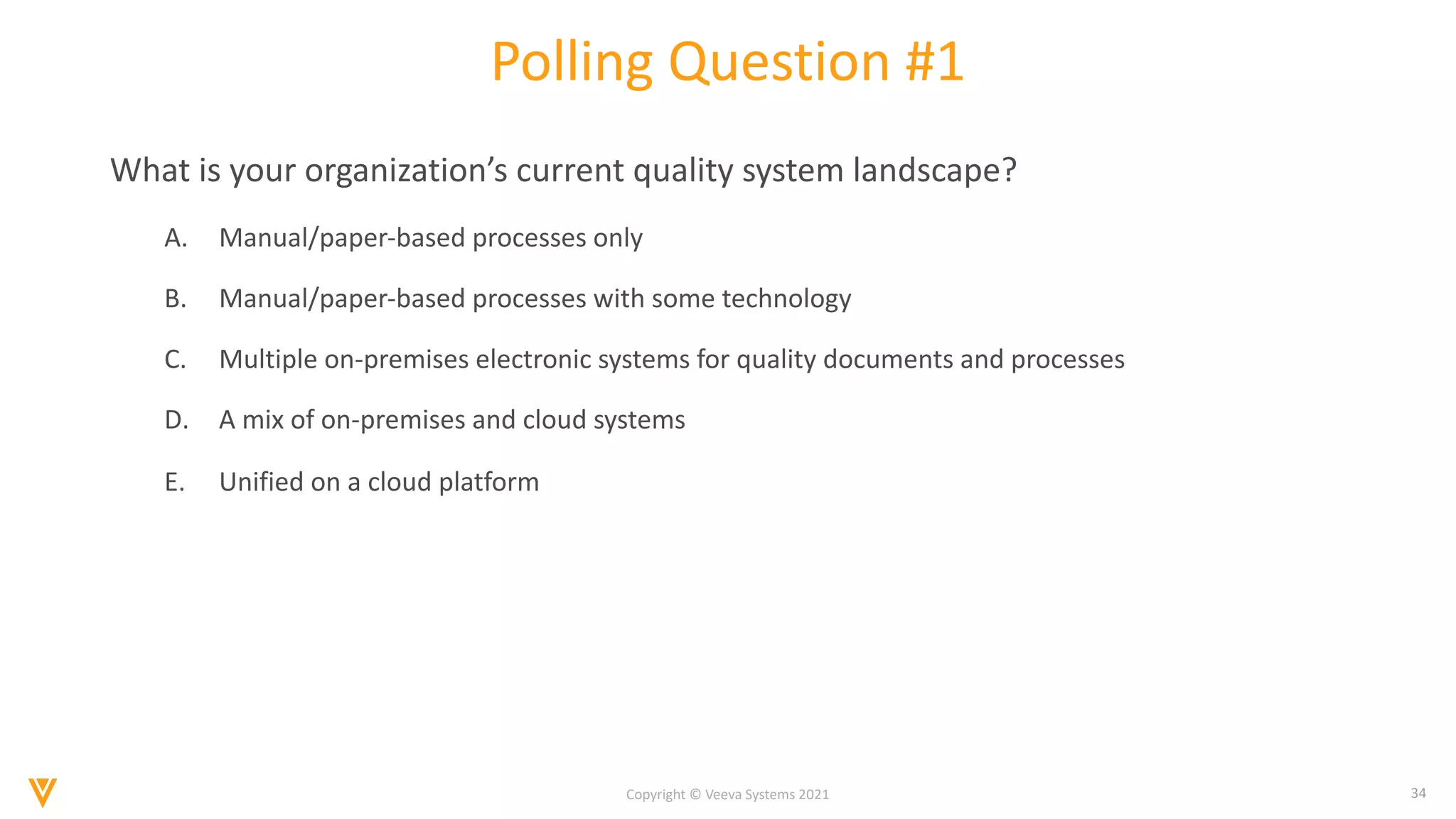 34
Copyright © Veeva Systems 2021
Polling Question #1
What is your organization’s current quality system landscape?
A. Manual/paper-based processes only
B. Manual/paper-based processes with some technology
C. Multiple on-premises electronic systems for quality documents and processes
D. A mix of on-premises and cloud systems
E. Unified on a cloud platform
 