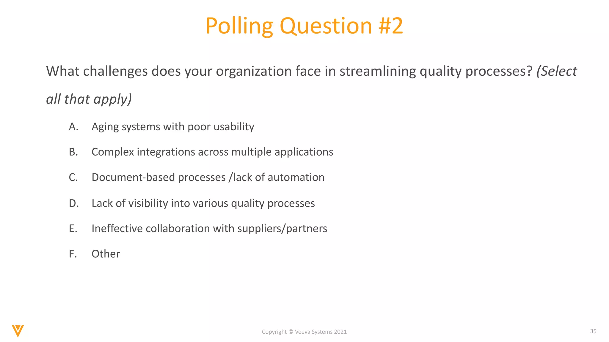 35
Copyright © Veeva Systems 2021
Polling Question #2
What challenges does your organization face in streamlining quality processes? (Select
all that apply)
A. Aging systems with poor usability
B. Complex integrations across multiple applications
C. Document-based processes /lack of automation
D. Lack of visibility into various quality processes
E. Ineffective collaboration with suppliers/partners
F. Other
 
