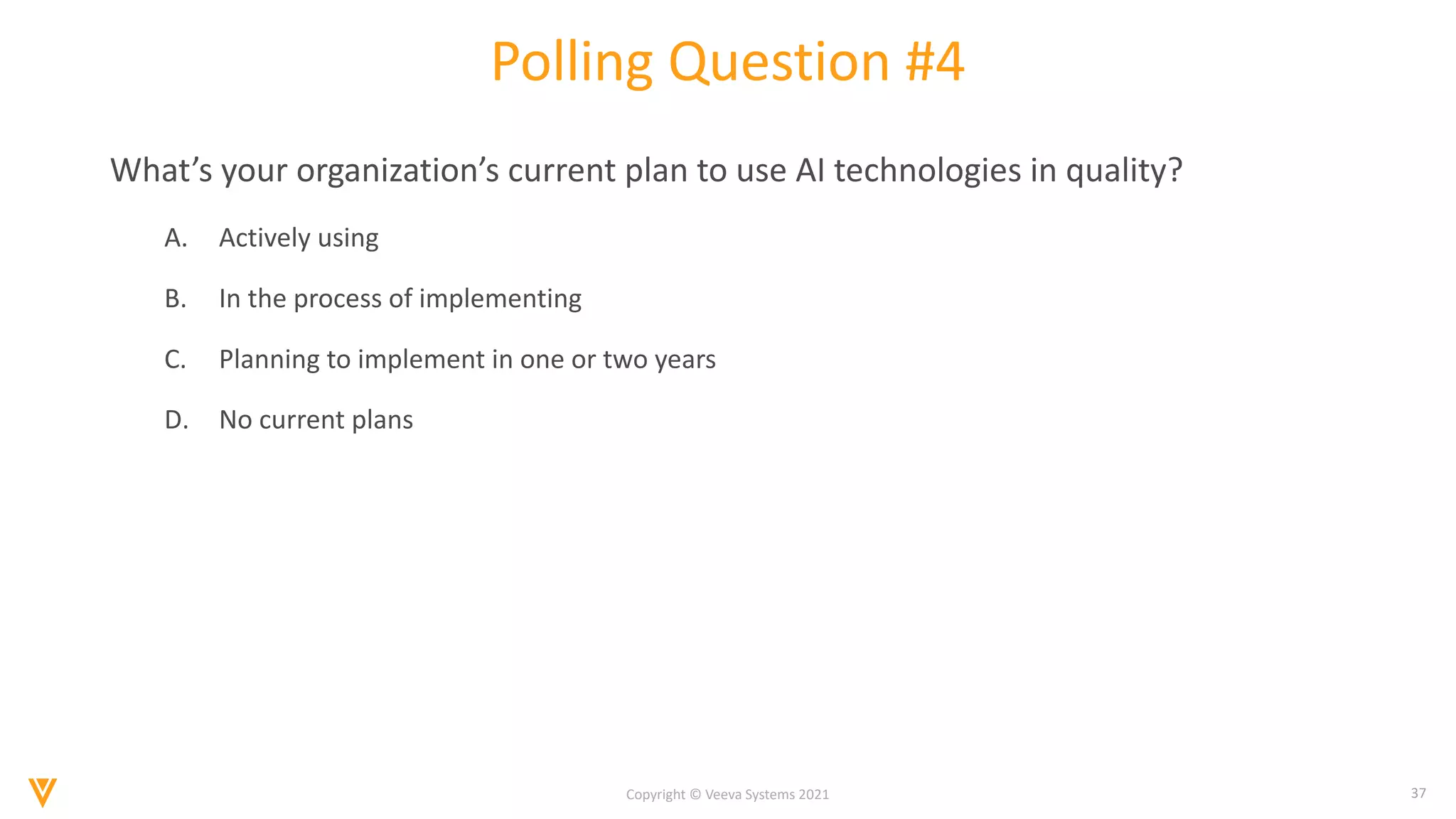 37
Copyright © Veeva Systems 2021
Polling Question #4
What’s your organization’s current plan to use AI technologies in quality?
A. Actively using
B. In the process of implementing
C. Planning to implement in one or two years
D. No current plans
 