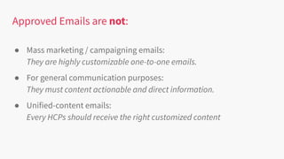 Approved Emails are not:
● Mass marketing / campaigning emails:
They are highly customizable one-to-one emails.
● For general communication purposes:
They must content actionable and direct information.
● Unified-content emails:
Every HCPs should receive the right customized content
 