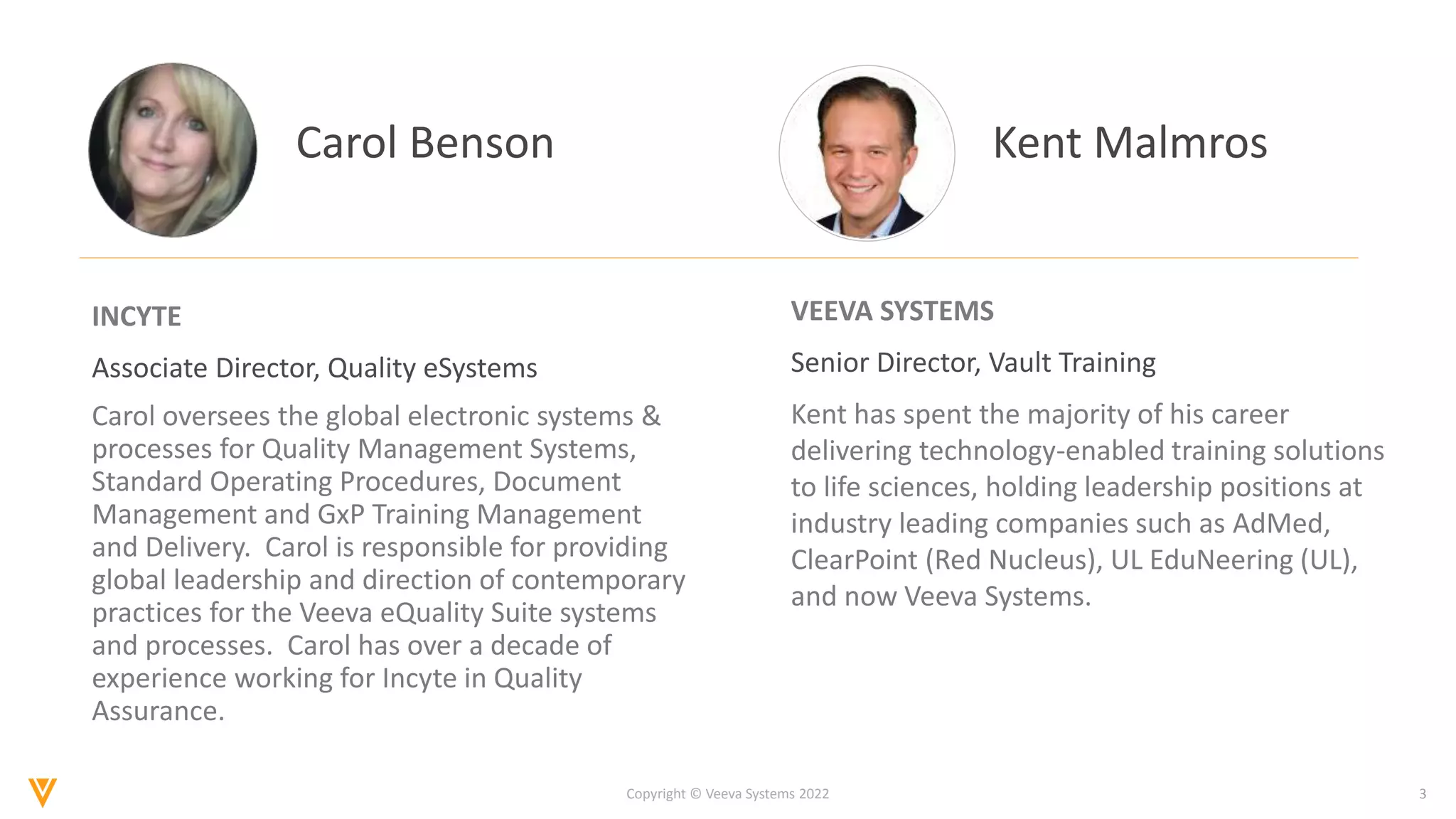 3
Copyright © Veeva Systems 2022
Carol Benson
INCYTE
Associate Director, Quality eSystems
Carol oversees the global electronic systems &
processes for Quality Management Systems,
Standard Operating Procedures, Document
Management and GxP Training Management
and Delivery. Carol is responsible for providing
global leadership and direction of contemporary
practices for the Veeva eQuality Suite systems
and processes. Carol has over a decade of
experience working for Incyte in Quality
Assurance.
VEEVA SYSTEMS
Senior Director, Vault Training
Kent has spent the majority of his career
delivering technology-enabled training solutions
to life sciences, holding leadership positions at
industry leading companies such as AdMed,
ClearPoint (Red Nucleus), UL EduNeering (UL),
and now Veeva Systems.
Kent Malmros
 