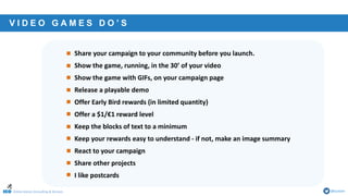 Online Games Consulting & Services @icotom
• Share your campaign to your community before you launch.
• Show the game, running, in the 30’ of your video
• Show the game with GIFs, on your campaign page
• Release a playable demo
• Offer Early Bird rewards (in limited quantity)
• Offer a $1/€1 reward level
• Keep the blocks of text to a minimum
• Keep your rewards easy to understand - if not, make an image summary
• React to your campaign
• Share other projects
• I like postcards
V I D E O G A M E S D O ’ S
 