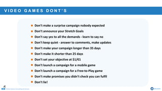 Online Games Consulting & Services @icotom
• Don’t make a surprise campaign nobody expected
• Don’t announce your Stretch Goals
• Don’t say yes to all the demands - learn to say no
• Don’t keep quiet - answer to comments, make updates
• Don’t make your campaign longer than 35 days
• Don’t make it shorter than 25 days
• Don’t set your objective at $1/€1
• Don’t launch a campaign for a mobile game
• Don’t launch a campaign for a Free-to-Play game
• Don’t make promises you didn’t check you can fulfil
• Don’t lie!
V I D E O G A M E S D O N T ’ S
 