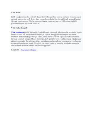 Vefk Nedir?
Şifalı olduğuna inanılan ve tesirli dualar üzerinden yapılan, isim ve ayetlerin okunarak ya da
yazarak işlenmesine vefk denir. Aynı zamanda muskada yine bu şekilde ele alınarak benzer
biçimde yapılmaktadır. Mutlaka uzman eller de yapılması gereken dikkatli ve güçlü bir
yöntem olduğunu söylemek mümkün.
Vefk Ne İşe Yarar?
Vefk yorumları günlük yaşamdaki kötülüklerden kurtulmak için uzmanlar tarafından yapılır.
Özellikle daha çok nazardan kurtulmak için yapılan bir uygulama olduğunu söylemek
mümkün. Tabii kötü büyüler başta olmak üzere manevi yönden yapılacak kötü durumlara
karşı da korumak amaçlı oldukça önemlidir. Çok güçlü bir tesir ve etkiye sahip olduğunu da
eklemek mümkün. Bu sebepten dolayı mutlaka uzmanların elinde yapılması ve uygulanması
en önemli hususlardan biridir. Zira belli bir yazım kuralı ve aşamalar üzerinden, uzmanlar
tarafından ele alınarak dikkatli bir şekilde uygulanır.
KAYNAK : Medyum Ali Gürses
 