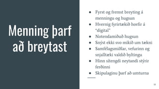 Menning þarf
að breytast
● Fyrst og fremst breyting á
menningu og hugsun
● Hvernig fyrirtækið horfir á
“digital”
● Notendamiðuð hugsun
● Snýst ekki svo mikið um tækni
● Samfélagsmiðlar, vefurinn og
snjalltæki valdið byltingu
● Hinn sítengdi neytandi stýrir
ferðinni
● Skipulaginu þarf að umturna
18
 