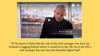 “If I'm honest I think that the role of the web manager over here (in
Iceland) is lagging behind where it would be in the UK. So in the UK a
web manager has now become basically digital lead”
8
 
