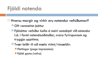 Fjöldi notenda Hversu margir og virkir eru notendur vefsíðunnar ?  Oft vanmetinn þáttur Fjölsóttar vefsíður kalla á meiri samskipti við notendur t.d. í formi notendaaðstoðar, svara fyrirspurnum og tryggja uppitíma. Tvær leiðir til að mæla virkni/vinsældir:  Flettingar (page impressions) Fjöldi gesta (vafra) 