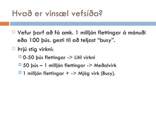 Hvað er vinsæl vefsíða? Vefur þarf að fá amk. 1 milljón flettingar á mánuði eða 100 þús. gesti til að teljast “busy”. Þrjú stig virkni: 0-50 þús flettingar -> Lítil virkni 50 þús – 1 milljón flettingar -> Meðalvirk 1 milljón flettingar + -> Mjög virk (Busy).  