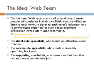 The Ideal Web Team “ So the ideal Web team consists of a maximum of seven people, all specialists in their own field, who are willing to listen to each other, to defer to each other’s judgment, and to communicate important or even not so important information immediately upon receiving it. ” Peter-Paul Koch ,  http://www.digital-web.com/articles/the_ideal_web_team_part2/ The  client-side specialists , who create an attractive, clear front end. The  server-side specialists , who create a smoothly operating back end. The  supporting specialists , who make sure that the other two sub-teams can do their jobs. 