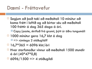 Dæmi - Fréttavefur Segjum að það taki að meðaltali 10 mínútur að koma frétt í loftið og að birtar séu að meðaltali 100 fréttir á dag 365 daga á ári. Copy/paste, skrifað frá grunni, þýtt úr öðru tungumáli 1000 mínútur gera 16,7 klst á dag  => rúmlega 2 stöðugildi? 16,7*365 = 6096 klst/ári Hver starfsmaður vinnur að meðaltali 1500 stundir á ári (40*47*0,8) 6096/1500 => 4 stöðugildi 