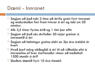 Dæmi - Innranet Segjum að það taki 3 tíma að skrifa grein fyrir innranet og endurskoðun fari fram tvisvar á ári og taki um 30 mínútur. Alls 3,5 tímar fyrsta árið og 1 tími þar eftir Segjum að það séu skrifaðar 50 nýjar greinar á innranetið á ári Segjum að helmingur greina eldri en 3ja ára úreldist ár hvert Hvað þarf mörg stöðugildi á ári til að viðhalda efni á innranetinu ef hver starfsmaður vinnur að meðaltali 1500 stundir á ári? Skoðum dæmið fyrir 10 ára tímabil. 