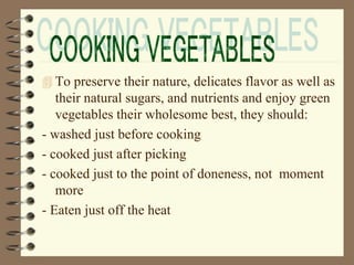  To preserve their nature, delicates flavor as well as
their natural sugars, and nutrients and enjoy green
vegetables their wholesome best, they should:
- washed just before cooking
- cooked just after picking
- cooked just to the point of doneness, not moment
more
- Eaten just off the heat
 