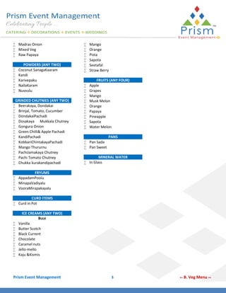  Madras Onion
 Mixed Veg
 Raw Papaya






POWDERS (ANY TWO)
Coconut SanagaKaaram
Kandi
Karivepaku
NallaKaram
Nuvvulu

GRINDED CHUTNIES (ANY TWO)
 Beerakaya, Dondakai
 Brinjal, Tomato, Cucumber
 DondakaiPachadi
 Dosakaya Mukkala Chutney
 Gongura Onion
 Green Chilli& Apple Pachadi
 KandiPachadi
 KobbariChintakayaPachadi
 Mango Thururnu
 PachiJamakaya Chutney
 Pachi Tomato Chutney
 Chukka kurakandipachadi








Mango
Orange
Pista
Sapota
Seetafal
Straw Berry











FRUITS (ANY FOUR)
Apple
Grapes
Mango
Musk Melon
Orange
Papaya
Pineapple
Sapota
Water Melon

 Pan Sada
 Pan Sweet

PANS

MINERAL WATER
 In Glass

FRYUMS
 AppadamPoolu
 MinapaVadiyalu
 VooraMirapakayalu
CURD ITEMS
 Curd in Pot









ICE CREAMS (ANY TWO)
BULK
Vanilla
Butter Scotch
Black Current
Chocolate
Caramel nuts
Jello-mello
Kaju &Kismis

Prism Event Management

3

**

B. Veg Menu **

 