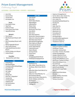 




Jeera Rice
Coconut Rice
Tomato Rice
Karivepaku rice







PULAO
Corn Methi Pulao
Veg Pulao
Kashmiri Pulao
Fresh Green Peas Pulao
Veg SaffronPulao

BIRYANI’S
 Plain Biryani
 Bilal Mushroom Biryani with
katta
 Bilal Panasakaya Biryani with
Katta
 Mixed Vegetable Biryani
 Aloo Pudina Biryani
 HyderabadiUlavacharudum
Biryani
 Paneer & Baby corn Biryani
 Avakai Biryani
















PLAIN RICE
Steamed Rice with Ghee
DAL
AvakaiPappu
BeerakayaPappu
ChukkakuraMamidikayaPappu
Cucumber Dal
Dal Makhani
Dal Tadka
Leaf Dal
Mango Dal
Plain Dal + Dappadam
Tomato Dal
UsirikayaPappu
Vaakkaya Dal
Dal Pancharatna
Dal Jaipuri

Prism Event Management


























VEG. DRY
Gobi Adraki
Aloo Gobi
Methi Malai Mutter
BagaraBaigan
SabziJhalfrezi
Makai Palak
SarsoKaSaag
Mushroom Hara Pyaz
Aloo Methi
Aloo Jeera
Dam Aloo Kashmiri
Mushroom UlavacharuIguru
Baby Corn UlavacharuIguru
Beerakaya Soya Keema
BeerakayaChanagaPappu
Aloo Capsicum Masala
Panasatonala Masala
Green Apple Masala
Palak Mushroom
Rajma Masala
AmritsariChole
Pindi Chana
Cabbage
SanagapappuKobariPorial
PotlakaipesarapappuPorial

VEG FRIES
 AaluPoosa Fry
 Aalu, Allam, Green Mirchi Fry
 Aratikaya, Allam Green Mirchi
Fry
 Baby Aloo Allam Pachi Mirchi Fry
 Baby Corn 65
 Baby Corn AaluUllibonda, Fry
 BaruVankaya Masala
 Beans Carrot Aloo Ullibonda Fry
 Bendi, Kobbari, Cashew fry
 BendiJaipuri
 BrinjalPakodi Fry
 Cabbage 65

4





































Capsicum SanagaKaaram
Carrot, Beans, Aalu, Paneer Fry
Chemadumpa Finger Chips
Corn cubes Fry
DondakaiCheelikalaPakodi Fry
Dosakya 65
Gobi 65
Gobi, Peas Fry
Kanda Porutu
Kandi cube Fry
Mushroom Fry
Panasakaya 65
Paneer Porutu
PansapottuIguru
Round BrinjalSanagaKaaram
SeemaChintakaya Fry
Thotakoora Cube Fry
GRAVY CURRIES
Capsicum Cashew Full Nuts
Cauliflower Tomato
Cucumber, Cashew Nuts
Cucumber, Tomato, Drumstick
GonguraSanagapappu
Gongura Macaroni Curry
Gongura Mushroom Curry
GonguraPhoolMakhani Curry
Mushroom, Cashew Full Nuts
Natuchikkudukaya Curry
Round Brinjal
Baby corn, Cashew Full Nuts
BattaiTonala Masala
BeerakayaChanagaPappu
Masala
Bottle Gourd (Soorakaya
Masala)
Brinjal, Tomato, Drumstick
Thatimunjala Curry
Tomato, Drumstick

**

Vegetarian Master Menu **

 