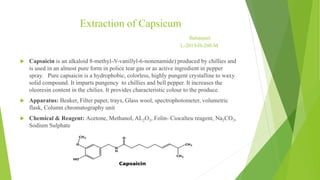Extraction of Capsicum
Babanjeet
L-2019-H-208-M
 Capsaicin is an alkaloid 8-methyl-N-vanillyl-6-nonenamide) produced by chillies and
is used in an almost pure form in police tear gas or as active ingredient in pepper
spray. Pure capsaicin is a hydrophobic, colorless, highly pungent crystalline to waxy
solid compound. It imparts pungency to chillies and bell pepper. It increases the
oleoresin content in the chilies. It provides characteristic colour to the produce.
 Apparatus: Beaker, Filter paper, trays, Glass wool, spectrophotometer, volumetric
flask, Column chromatography unit
 Chemical & Reagent: Acetone, Methanol, AL2O3, Folin- Ciocalteu reagent, Na2CO3,
Sodium Sulphate
 
