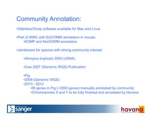 Community Annotation:
• Otterlace/Zmap software available for Mac and Linux
• Part of IKMC with EUCOMM annotation in mouse:
• KOMP and NorCOMM annotation
• Jamborees for species with strong community interest:
• Xenopus tropicalis 2005 (cDNA)
• Cow 2007 (Genomic WGS) Publication
• Pig
• 2008 (Genomic WGS)
• 2010 - 2012
• IR genes in Pig (~2000 genes) manually annotated by community
• Chromosomes X and Y to be fully finished and annotated by Havana
 