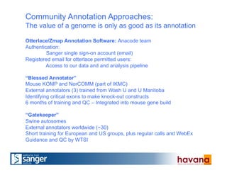 Community Annotation Approaches:
The value of a genome is only as good as its annotation
Otterlace/Zmap Annotation Software: Anacode team
Authentication:
Sanger single sign-on account (email)
Registered email for otterlace permitted users:
Access to our data and and analysis pipeline
“Blessed Annotator”
Mouse KOMP and NorCOMM (part of IKMC)
External annotators (3) trained from Wash U and U Manitoba
Identifying critical exons to make knock-out constructs
6 months of training and QC – Integrated into mouse gene build
“Gatekeeper”
Swine autosomes
External annotators worldwide (~30)
Short training for European and US groups, plus regular calls and WebEx
Guidance and QC by WTSI
 