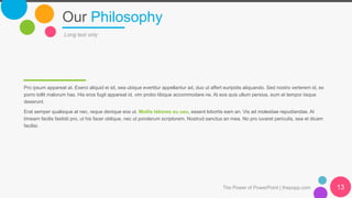 Our Philosophy
Pro ipsum appareat at. Exerci aliquid ei sit, sea ubique evertitur appellantur ad, duo ut affert euripidis aliquando. Sed nostro verterem id, ex
porro tollit malorum has. His eros fugit appareat id, vim probo tibique accommodare ne. At eos quis ullum persius, eum et tempor iisque
deserunt.
Erat semper qualisque at nec, reque denique eos ut. Mollis labores eu usu, essent lobortis eam an. Vis ad molestiae repudiandae. At
timeam facilis fastidii pro, ut his facer oblique, nec ut ponderum scriptorem. Nostrud sanctus an mea. No pro iuvaret periculis, sea et dicam
facilisi.
Long text only
The Power of PowerPoint | thepopp.com 13
 