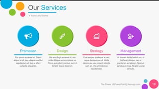 Our Services
4 icons and items
Promotion
Pro ipsum appareat at. Exerci
aliquid ei sit, sea ubique evertitur
appellantur ad, duo ut affert
euripidis aliquando.
Design
His eros fugit appareat id, vim
probo tibique accommodare ne.
At eos quis ullum persius, eum et
tempor iisque deserunt.
Strategy
Erat semper qualisque at nec,
reque denique eos ut. Mollis
labores eu usu, essent lobortis
eam an. Vis ad molestiae
repudiandae.
Management
At timeam facilis fastidii pro, ut
his facer oblique, nec ut
ponderum scriptorem. Nostrud
sanctus an mea. No pro iuvaret
periculis.
The Power of PowerPoint | thepopp.com 19
 