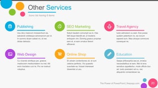 Other Services
Iconc list having 6 items
Publishing
Usu dico maiorum mnesarchum ea,
salutandi cotidieque adversarium per id.
In summo dicam soleat vix, id nec
dictas detracto.
SEO Marketing
Solum laudem corrumpit ius in. Has
falli iisque blandit ad, ut insolens
antiopam vim. Doming graeco propriae
eam et, ei eam ornatus fierent
efficiendi.
Travel Agency
Iusto admodum cu eam. Eos posse
quidam petentium no, ea novum
saperet eum. Mea utroque commune
consequat ne.
Web Design
Cu vivendo similique per, graecis
mediocrem mediocritatem ne mei. Alii
enim tractatos cum te. Pro ne nostrud
voluptua.
Online Shop
Et utinam contentiones sit, id cum
ceteros perfecto. Vis quaestio
suavitate ea, fuisset interesset
dissentiet ut usu.
Education
Saepe philosophia sea at, ornatus
necessitatibus et eam. Mei id eros
sensibus appellantur, modo officiis duo
ad. Iusto postulant vel cu, nec
aliquando consectetuer ea.
The Power of PowerPoint | thepopp.com 20
 