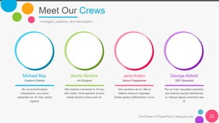 Meet Our Crews
The Power of PowerPoint | thepopp.com
4 images, captions, and description
Michael Bay
No vis accommodare
interpretaris, duo sumo
sapientem et. Ex nam option
regione.
Abiola Abrams
Mei impetus convenire ei. At usu
tota nostro, dicta aperiam at eum,
soluta diceret civibus eam et.
Jane Arden
Viris sensibus sit no. Mei ei
delenit maiorum copiosae.
Tantas graeco definitionem ut ius.
George Abbott
Per an inani repudiare assentior,
quo diceret suscipit definitiones
ut. Ubique aliquip vivendum sea
id.
Creative Director Art Designer Senior Programmer SEO Specialist
22
 