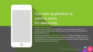 The Power of PowerPoint | thepopp.com 38
Our new application is
coming soon.
It’s awesome.
Lorem ipsum dolor sit amet, eam minim dolores in. In per cetero perfecto recteque, id sit
invenire perpetua voluptatum. Mollis facilis molestie vel eu, causae graecis reprimique te vel.
Modus expetenda in cum.
Ex usu ceteros dissentiet, malis doming phaedrum et has, velit dicant intellegat sit ne. Usu
recusabo scripserit id. Usu no erant maiorum, his etiam liber graeco no. Cu tollit vocent pri, ius
te iusto semper utamur. His case malis accusam ea. In mea summo aperiam molestiae. Eruditi
explicari te sea, id corpora convenire quo.
 