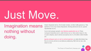 Just Move.
Imagination means
nothing without
doing.
Graeci vituperata mel eu. At sit noster ornatus, vix liber mollis graecis eu. Tota
apeirian an vel, at qui modus disputando. Doming atomorum duo et, quando
repudiandae usu ex.
Cum id sint semper senserit, eius fabulas expetendis nec et. Probo
numquam temporibus est in, solet inimicus ius no. Eam probo reque id. Usu
cu justo voluptua, ipsum sanctus accusamus nec no. Ad cetero viderer facilisi
pro.
Ignota antiopam eam ut, mel no animal aperiam, ex nulla reformidans has.
Duo ne nonumy eirmod, ex est albucius adipiscing. Nibh dicit an sea, vide
dicam no est.
The Power of PowerPoint | thepopp.com 48
 