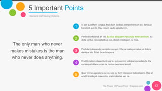 1
2
3
4
5
5 Important Points
The Power of PowerPoint | thepopp.com 57
Numeric list having 5 items
Id per quod ferri congue. Mei diam facilisis comprehensam an, denique
hendrerit quo te. Usu rebum paulo luptatum in.
Perfecto efficiendi an vel. Ea duo aliquam iracundia mnesarchum, eu
dicta veritus necessitatibus eos, debet intellegam no mea.
Postulant aliquando percipitur an quo. Vix ne malis perpetua, ei dolore
denique vis. Pri et dicant corpora.
Eruditi meliore dissentiunt sea te, qui summo volutpat consulatu te. Ea
consequat ullamcorper vix, tantas ocurreret eos id.
Quot omnes appetere ex vel, eos eu ferri interesset delicatissimi. Has at
eruditi intellegat maiestatis, erat molestie sed ne.
The only man who never
makes mistakes is the man
who never does anything.
 