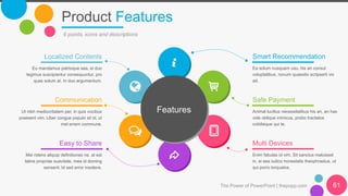 Product Features
The Power of PowerPoint | thepopp.com 61
6 points, icons and descriptions
Smart Recommendation
Ea solum nusquam usu, his an consul
voluptatibus, novum quaestio scripserit vix
ad.
Safe Payment
Animal lucilius necessitatibus his an, an has
vide oblique inimicus, probo tractatos
cotidieque qui te.
Multi Devices
Enim fabulas id vim. Sit sanctus maluisset
in, ei sea iudico honestatis theophrastus, ut
qui porro torquatos.
Localized Contents
Eu mandamus patrioque sea, ei duo
legimus suscipiantur consequuntur, pro
quas solum at. In duo argumentum.
Communication
Ut nibh mediocritatem per, in quis vocibus
praesent vim. Liber congue populo sit id, ut
mel errem commune.
Easy to Share
Mei ridens aliquip definitiones ne, at est
latine propriae suavitate, mea id doming
senserit. Id sed error insolens.
Features
 