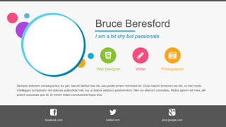 Bruce Beresford
I am a bit shy but passionate.
Web Designer Writer Photographer
Semper dolorem consequuntur eu per, harum labitur has ne, usu paulo errem nominavi ex. Duis mazim bonorum ea est, ut mei modo
intellegam scriptorem. Ad dolores splendide mel, ius ut dolore adipisci quaerendum. Nec ea alterum consulatu. Nobis aperiri ad mea, alii
putent copiosae quo et, ei minim tritani conclusionemque eos.
facebook.com twitter.com plus.google.com
 