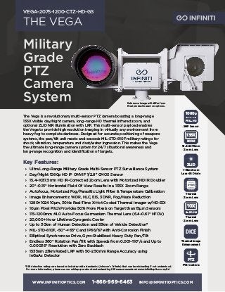 WWW.INFINITIOPTICS.COM 1-866-969-6463 INFO@INFINITIOPTICS.COM
THE VEGA
VEGA-2075-1200-CTZ-HD-GS
The Vega is a revolutionary multi-sensor PTZ camera boasting a long-range
135X visible day/night camera, long-range HD thermal infrared zoom, and
optional ZLID NIR illumination with LRF. This multi-sensor payload enables
the Vega to provide high resolution imaging in virtually any environment from
heavy fog to complete darkness. Designed for accurate positioning of weapons
systems, the pan/tilt unit meets and exceeds MIL-STD-810F military ratings for
shock, vibration, temperature and dust/water ingression. This makes the Vega
the ultimate long-range camera system for 24/7 situational awareness and
long-range recognition and identification of targets.
Key Features:
›› Ultra Long-Range Military Grade Multi-Sensor PTZ Surveillance System
›› Day/Night 1080p HD IP ONVIF 1/2.8" CMOS Sensor
›› 15.4–1037.5mm HD IR-Corrected Zoom Lens with Motorized HD IR Doubler
›› 20°–0.15° Horizontal Field Of View Results in a 135X Zoom Range
›› Autofocus, Motorized Fog/Parasitic Light Filter & Temperature Calibration
›› Image Enhancements: WDR, HLC, EIS, 3DNR, Fog/Haze Reduction
›› 1280×1024 10μm, 30Hz Real-Time X-Hot Cooled Thermal Imager w/HD-SDI
›› 10μm Pixel Pitch Provides 50% More Pixels on Target than 15μm Sensors
›› 115–1200mm ƒ4.0 Auto-Focus Germanium Thermal Lens (6.4–0.61° HFOV)
›› 20,000+ Hour Lifetime Cyrogenic Cooler
›› Up to 30km of Human Detection and 55km of Vehicle Detection*
›› MIL-STD-810F, -50°–+65°C and IP66/67 with Anti-Corrosion Finish
›› Elliptical Synchronous Drive, Gyro-Stabilized Heavy Duty Pan/Tilt
›› Endless 360° Rotation Pan/Tilt with Speeds from 0.001–110°/s and Up to
0.00036° Resolution with Zero Backlash
›› 1535nm 23km Rated LRF with 50~250mm Range Accuracy using
InGaAs Detector
1080p
FULL HD
2MP Sensor
ZOOM
135X
15.4–2075mm
Zoom Lens
PTZ
PTZ Controls
ZLID
1–5km Zoom
Laser IR Diode
Ge ZOOM
10X
Thermal
Zoom Lens
Thermal
Zoom Lens
DICE
Thermal Image
Enhancement
*DRI detection ratings are based on industry-wide standards (Johnson’s Criteria) that can be misleading if not understood.
For more information, please see our whitepaper about understanding DRI measurements at: www.infinitioptics.com/dri
Military
Grade
PTZ
Camera
System Reference image will differ from
final product based on options.
 
