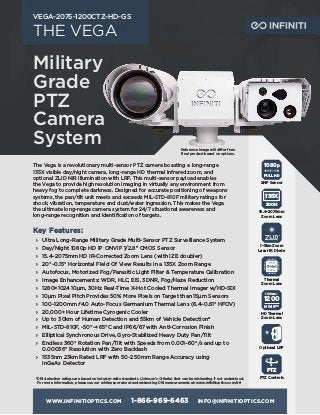 WWW.INFINITIOPTICS.COM 1-866-969-6463 INFO@INFINITIOPTICS.COM
THE VEGA
VEGA-2075-1200CTZ-HD-GS
The Vega is a revolutionary multi-sensor PTZ camera boasting a long-range
135X visible day/night camera, long-range HD thermal infrared zoom, and
optional ZLID NIR illumination with LRF. This multi-sensor payload enables
the Vega to provide high resolution imaging in virtually any environment from
heavy fog to complete darkness. Designed for accurate positioning of weapons
systems, the pan/tilt unit meets and exceeds MIL-STD-810F military ratings for
shock, vibration, temperature and dust/water ingression. This makes the Vega
the ultimate long-range camera system for 24/7 situational awareness and
long-range recognition and identification of targets.
Key Features:
	
› Ultra Long-Range Military Grade Multi-Sensor PTZ Surveillance System
	
› Day/Night 1080p HD IP ONVIF 1/2.8" CMOS Sensor
	
› 15.4–2075mm HD IR-Corrected Zoom Lens (with IZE doubler)
	
› 20°–0.15° Horizontal Field Of View Results in a 135X Zoom Range
	
› Autofocus, Motorized Fog/Parasitic Light Filter & Temperature Calibration
	
› Image Enhancements: WDR, HLC, EIS, 3DNR, Fog/Haze Reduction
	
› 1280×1024 10μm, 30Hz Real-Time X-Hot Cooled Thermal Imager w/HD-SDI
	
› 10μm Pixel Pitch Provides 50% More Pixels on Target than 15μm Sensors
	
› 100–1200mm ƒ4.0 Auto-Focus Germanium Thermal Lens (6.4–0.61° HFOV)
	
› 20,000+ Hour Lifetime Cyrogenic Cooler
	
› Up to 30km of Human Detection and 55km of Vehicle Detection*
	
› MIL-STD-810F, -50°–+65°C and IP66/67 with Anti-Corrosion Finish
	
› Elliptical Synchronous Drive, Gyro-Stabilized Heavy Duty Pan/Tilt
	
› Endless 360° Rotation Pan/Tilt with Speeds from 0.001–60°/s and up to
0.00036° Resolution with Zero Backlash
	
› 1535nm 23km Rated LRF with 50~250mm Range Accuracy using
InGaAs Detector
1080p
FULL HD
2MP Sensor
ZOOM
135X
15.4–2075mm
Zoom Lens
PTZ
PTZ Controls
1–5km Zoom
Laser IR Diode
100mm–
1200
MWIRHD
HD Thermal
Zoom Lens
Thermal
Zoom Lens
Optional LRF
*
DRI detection ratings are based on industry-wide standards (Johnson’s Criteria) that can be misleading if not understood.
For more information, please see our whitepaper about understanding DRI measurements at: www.infinitioptics.com/dri
Military
Grade
PTZ
Camera
System Reference image will differ from
final product based on options.
 