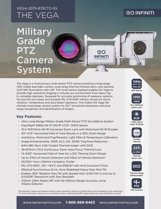 WWW.INFINITIOPTICS.COM 1-866-969-6463 INFO@INFINITIOPTICS.COM
THE VEGA
VEGA-2075-875CTZ-GS
The Vega is a revolutionary multi-sensor PTZ camera boasting a long-range
135X visible day/night camera, long-range thermal infrared zoom, and optional
ZLID NIR illumination with LRF. This multi-sensor payload enables the Vega to
provide high resolution imaging in virtually any environment from heavy fog
to complete darkness. Designed for accurate positioning of weapons systems,
the pan/tilt unit meets and exceeds MIL-STD-810F military ratings for shock,
vibration, temperature and dust/water ingression. This makes the Vega the
ultimate long-range camera system for 24/7 situational awareness and long-
range recognition and identification of targets.
Key Features:
›› Ultra Long-Range Military Grade Multi-Sensor PTZ Surveillance System
›› Day/Night 1080p HD IP ONVIF 1/2.8" CMOS Sensor
›› 15.4–1037.5mm HD IR-Corrected Zoom Lens with Motorized HD IR Doubler
›› 20°–0.15° Horizontal Field of View Results in a 135X Zoom Range
›› Autofocus, Motorized Fog/Parasitic Light Filter & Temperature Calibration
›› Image Enhancements: WDR, HLC, EIS, 3DNR, Fog/Haze Reduction
›› 640×480 15μm InSb Cooled Thermal Imager with DICE
›› 38–875mm ƒ/5.5 Continuous Zoom Auto-Focus Thermal Lens
›› 14–0.65° Horizontal Field of View for a 22X Thermal Zoom Range
›› Up to 27km of Human Detection and 43km of Vehicle Detection*
›› 20,000+ Hour Lifetime Cyrogenic Cooler
›› MIL-STD-810F, -50°–+65°C and IP66/67 with Anti-Corrosion Finish
›› Elliptical Synchronous Drive, Gyro-Stabilized Heavy Duty Pan/Tilt
›› Endless 360° Rotation Pan/Tilt with Speeds from 0.001–110°/s and Up to
0.00036° Resolution with Zero Backlash
›› 1535nm 23km Rated LRF with 50~250mm Range Accuracy using
InGaAs Detector
1080p
FULL HD
2MP Sensor
ZOOM
135X
15.4–2075mm
Zoom Lens
PTZ
PTZ Controls
ZLID
1–5km Zoom
Laser IR Diode
DICE
Thermal Image
Enhancement
*DRI detection ratings are based on industry-wide standards (Johnson’s Criteria) that can be misleading if not understood.
For more information, please see our whitepaper about understanding DRI measurements at: www.infinitioptics.com/dri
Military
Grade
PTZ
Camera
System
Cooled
Thermal
Ge ZOOM
22X
Thermal
Zoom Lens
 