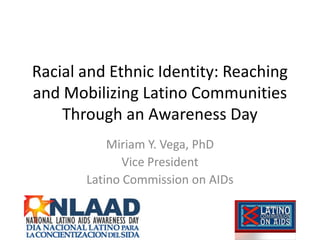 Racial and Ethnic Identity: Reaching
and Mobilizing Latino Communities
    Through an Awareness Day
           Miriam Y. Vega, PhD
              Vice President
       Latino Commission on AIDs
 