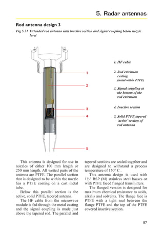 5. Radar antennas
Rod antenna design 3
Fig 5.21 Extended rod antenna with inactive section and signal coupling below nozzle
level

1. HF cable
1

2. Rod extension
casting
(metal within PTFE)

2

3. Signal coupling at
the bottom of the
rod extension

3

4. Inactive section

4

5. Solid PTFE tapered
‘active’ section of
rod antenna

5

This antenna is designed for use in
nozzles of either 100 mm length or
250 mm length. All wetted parts of the
antenna are PTFE. The parallel section
that is designed to be within the nozzle
has a PTFE coating on a cast metal
tube.
Below this parallel section is the
active, solid PTFE, tapered antenna.
The HF cable from the microwave
module is fed through the metal casting
and the signal coupling is made just
above the tapered rod. The parallel and

tapered sections are sealed together and
are designed to withstand a process
temperature of 150° C .
This antenna design is used with
1½" BSP (M) stainless steel bosses or
with PTFE faced flanged transmitters.
The flanged version is designed for
maximum chemical resistance to acids,
alkalis and solvents. The flange face is
PTFE with a tight seal between the
flange PTFE and the top of the PTFE
covered inactive section.

97

 
