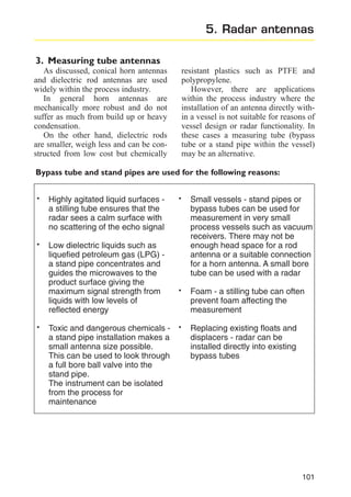5. Radar antennas
3. Measuring tube antennas
As discussed, conical horn antennas
and dielectric rod antennas are used
widely within the process industry.
In general horn antennas are
mechanically more robust and do not
suffer as much from build up or heavy
condensation.
On the other hand, dielectric rods
are smaller, weigh less and can be constructed from low cost but chemically

resistant plastics such as PTFE and
polypropylene.
However, there are applications
within the process industry where the
installation of an antenna directly within a vessel is not suitable for reasons of
vessel design or radar functionality. In
these cases a measuring tube (bypass
tube or a stand pipe within the vessel)
may be an alternative.

Bypass tube and stand pipes are used for the following reasons:

·
·

·

Highly agitated liquid surfaces a stilling tube ensures that the
radar sees a calm surface with
no scattering of the echo signal
Low dielectric liquids such as
liquefied petroleum gas (LPG) a stand pipe concentrates and
guides the microwaves to the
product surface giving the
maximum signal strength from
liquids with low levels of
reflected energy
Toxic and dangerous chemicals a stand pipe installation makes a
small antenna size possible.
This can be used to look through
a full bore ball valve into the
stand pipe.
The instrument can be isolated
from the process for
maintenance

·

·
·

Small vessels - stand pipes or
bypass tubes can be used for
measurement in very small
process vessels such as vacuum
receivers. There may not be
enough head space for a rod
antenna or a suitable connection
for a horn antenna. A small bore
tube can be used with a radar
Foam - a stilling tube can often
prevent foam affecting the
measurement
Replacing existing floats and
displacers - radar can be
installed directly into existing
bypass tubes

101

 