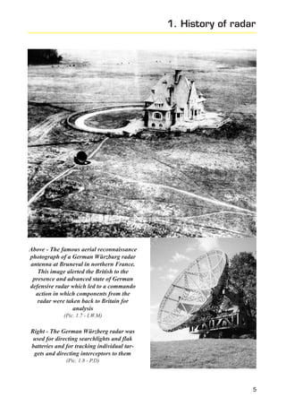 1. History of radar

Above - The famous aerial reconnaissance
photograph of a German Würzburg radar
antenna at Bruneval in northern France.
This image alerted the British to the
presence and advanced state of German
defensive radar which led to a commando
action in which components from the
radar were taken back to Britain for
analysis
(Pic. 1.7 - I.W.M)

Right - The German Würzberg radar was
used for directing searchlights and flak
batteries and for tracking individual targets and directing interceptors to them
(Pic. 1.8 - P.D)

5

 