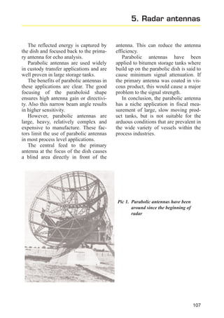 5. Radar antennas

The reflected energy is captured by
the dish and focused back to the primary antenna for echo analysis.
Parabolic antennas are used widely
in custody transfer applications and are
well proven in large storage tanks.
The benefits of parabolic antennas in
these applications are clear. The good
focusing of the paraboloid shape
ensures high antenna gain or directivity. Also this narrow beam angle results
in higher sensitivity.
However, parabolic antennas are
large, heavy, relatively complex and
expensive to manufacture. These factors limit the use of parabolic antennas
in most process level applications.
The central feed to the primary
antenna at the focus of the dish causes
a blind area directly in front of the

antenna. This can reduce the antenna
efficiency.
Parabolic antennas have been
applied to bitumen storage tanks where
build up on the parabolic dish is said to
cause minimum signal attenuation. If
the primary antenna was coated in viscous product, this would cause a major
problem to the signal strength.
In conclusion, the parabolic antenna
has a niche application in fiscal measurement of large, slow moving product tanks, but is not suitable for the
arduous conditions that are prevalent in
the wide variety of vessels within the
process industries.

Pic 1. Parabolic antennas have been
around since the beginning of
radar

107

 
