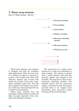 5. Planar array antennas
Fig 5.31 Planar antenna - side view
1
1. Electronics housing
2. Process flange
2
3. Antenna feed
4. Stainless steel back
5. Microwave absorbing
material
3
6. Microwave patches
7. PTFE process seal

4
5
6
7

Planar array antennas were originally designed and built for aerospace
radar applications. When the nose cone
of a modern jet fighter is removed, it
reveals a flat circular disk faced with
dielectric material and covered with
small slots instead of the more ‘traditional’ parabolic metal dish. This flat
disk is typical of the planar array antennas which have been developed for use
on radar level transmitters.
Planar array antennas have the
advantage of being relatively small and
light in weight especially when compared with parabolic antennas.

108

The construction of a planar array
antenna for a radar level transmitter is
quite complex. The antenna is backed
with a round stainless steel disk that
provides rigidity and strength to the
assembly. The steel disk is faced with a
microwave absorbing material. This
material ensures that the microwave
energy is directed towards the process
and that there is no ‘ringing’ noise
interference from microwave energy
bouncing off the steel back plate.

 