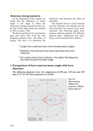 Antenna energy patterns
At the beginning of this chapter we
stated that the definition of ‘beam
angle’ is the angle at which the
microwave energy measured at the centre line of the radar beam has reduced
to 50% or minus 3 dB.
We discussed directivity and antenna
gain and stated that even the best
designed antennas have side lobes of
energy. The aim is to maximize the

directivity and minimise the effect of
side lobes.
The metallic horn (or cone) antenna
and the dielectric rod antenna are the
most practical for process level measurement. The following pages show
antenna radiation patterns for different
antenna types, frequencies and sizes.
These can be summarised as follows :

· Larger horn antennas have more focused beam angles
· Dielectric rod antennas have more side lobes than horn
antennas
· For more focusedofthe beam angle- the higher the frequency
a given size horn antenna
the
1. Comparison of horn antenna beam angle with horn
diameter
The following diagrams show the comparison of 100 mm, 150 mm and 250
mm (4",6" & 10") horn antennas at 5.8 GHz
Fig 5.33
Horn antenna
100mm (4"),
frequency 5.8GHz,
beam angle 32°

Farfield E_Abs (Theta); Phi=90,0 deg.
90
Max.: 14,3 dB

60

120

150

30

180

-10

0

10

150

30

120
main lobe direction
: 0,0 deg.
angular width (3dB) : 32,1 deg.
side lobe suppression : 16,9 dB

110

20

60
90

0

 
