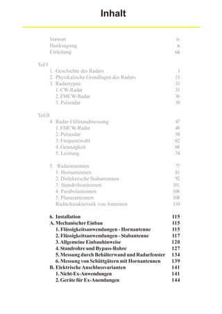 Inhalt
Vorwort
Danksagung
Einleitung

ix
xi
xiii

1. Geschichte des Radars
2. Physikalische Grundlagen des Radars
3. Radartypen
1. CW-Radar
2. FMCW-Radar
3. Pulsradar

1
13
33
33
36
39

4. Radar-Füllstandmessung
1. FMCW-Radar
2. Pulsradar
3. Frequenzwahl
4. Genauigkeit
5. Leistung

47
48
54
62
68
74

Teil I

Teil II

5. Radarantennen
1. Hornantennen
2. Dielektrische Stabantennen
3. Standrohrantennen
4. Parabolantennen
5. Planarantennen
Richtcharakteristik von Antennen

77
81
92
101
106
108
110

6. Installation
A. Mechanischer Einbau
1. Flüssigkeitsanwendungen - Hornantenne
2. Flüssigkeitsanwendungen - Stabantenne
3. Allgemeine Einbauhinweise
4. Standrohre und Bypass-Rohre
5. Messung durch Behälterwand und Radarfenster
6. Messung von Schüttgütern mit Hornantennen
B. Elektrische Anschlussvarianten
1. Nicht-Ex-Anwendungen
2. Geräte für Ex-Anendungen

115
115
115
117
120
127
134
139
141
141
144

 
