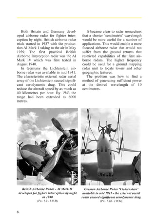 Both Britain and Germany developed airborne radar for fighter interception by night. British airborne radar
trials started in 1937 with the production AI Mark 1 taking to the air in May
1939. The first practical British
Airborne Interception radar was the AI
Mark IV which was first tested in
August 1940.
In Germany the Lichtenstein airborne radar was available in mid 1941.
The characteristic external radar aerial
array of the Lichtenstein caused significant aerodynamic drag. This could
reduce the aircraft speed by as much as
40 kilometres per hour. By 1943 the
range had been extended to 6000
metres.

It became clear to radar researchers
that a shorter ‘centimetric’ wavelength
would be more useful for a number of
applications. This would enable a more
focused airborne radar that would not
suffer from the ground returns that
restricted capabilities of the first airborne radars. The higher frequency
could be used for a ground mapping
radar unit to locate towns and other
geographic features.
The problem was how to find a
method of generating sufficient power
at the desired wavelength of 10
centimetres.

British Airborne Radar - AI Mark IV
developed for fighter interception by night
in 1940

German Airborne Radar ‘Lichtenstein’
available in mid 1941 - the external aerial
radar caused significant aerodynamic drag

(Pic. 1.9 - I.W.M)

(Pic. 1.10 - I.W.M)

6

 