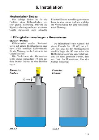 6. Installation
Mechanischer Einbau
Der richtige Einbau ist für die
Funktion eines Füllstandradars von
sehr großer Bedeutung. Obwohl die
Signalverarbeitungssoftware moderner
Geräte inzwischen auch schlechte

Echoverhältnisse zuverlässig auswerten
kann, ist dies immer noch die wichtigste Vorausetzung für eine funktionierende Messung.

1. Flüssigkeitsanwendungen - Hornantenne
Stutzen / Muffen
Üblicherweise werden Radarsensoren auf einem Behälterstutzen oder
einer Muffe installiert. Referenzpunkt
für die Messung ist die Unterseite des
Geräteflansches.
Die Vorderkante der Hornantenne
sollte immer mindestens 10 mm aus
dem Stutzen heraus in den Behälter
ragen.

Korrekter
Einbau

Die Hornantenne eines Gerätes mit
einem Flansch DN 150 (6") ist z.B.
205 mm lang. Ist der Montagestutzen
deutlich länger als 195 mm, sollte eine
Hohlleiterverlängerung verwendet werden. So kann garantiert werden, dass
das Ende der Hornantenne über den
Stutzen hinausragt.

Falscher
Einbau
10 mm

Abb. 6.1

Abb.6.2
115

 