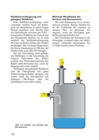 Hohlleiterverlängerung und
gebogene Hohlleiter
Eine Hohlleiterverlängerung sollte
verwendet werden, wenn ein Radargerät mit Hornantenne in einem langen
Stutzen installiert wird. Hierfür wird
ein Edelstahlrohr zwischen den PTFE /
keramischen Hohlleiter im Flansch und
der Hornantenne montiert. Es ist auch
möglich, die Hohlleiterverlängerung
für einen seitlichen Einbau des Gerätes
abzubiegen. Der minimale Biegeradius
für diesen Antennentyp ist 200 mm, der
Winkel sollte nicht über 90° betragen.
Bei der Verwendung eines gebogenen Hohlleiters ist die Ausrichtung der
linearen Polarisation des Radars
wichtig. Die Polarisationsrichtung des
Radars sollte horizontal sein, wenn die
Biegung nach unten verläuft.
Verlängerte und gebogene Hohlleiter
sind für Flüssigkeiten mit guten
Reflexionseigenschaften geeignet. Sie
sollten nicht bei Flüssigkeiten mit
niedrigen
DK-Werten
oder
bei
Schüttgütern verwendet werden.

Abb. 6.3: Einbau von Geräten mit
Hornantenne.

116

Minimale Messdistanz bei
Geräten mit Hornantenne
Mit einer Hornantenne ist es normalerweise möglich, flüssige Medien bis
an die Unterkante der Antenne zu
messen. Dies ist allerdings nur
möglich, wenn die Flüssigkeit gute
Reflexionseigenschaften hat.
Das Eintauchen der Antennen in die
Flüssigkeit, eventuell sogar mit Anhaftungen, verursacht insbesondere bei
6,3 GHz-Geräten kaum Probleme.

 