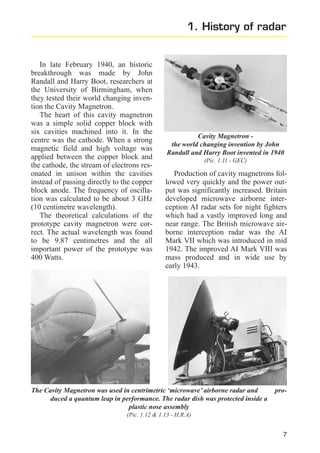 1. History of radar

In late February 1940, an historic
breakthrough was made by John
Randall and Harry Boot, researchers at
the University of Birmingham, when
they tested their world changing invention the Cavity Magnetron.
The heart of this cavity magnetron
was a simple solid copper block with
six cavities machined into it. In the
centre was the cathode. When a strong
magnetic field and high voltage was
applied between the copper block and
the cathode, the stream of electrons resonated in unison within the cavities
instead of passing directly to the copper
block anode. The frequency of oscillation was calculated to be about 3 GHz
(10 centimetre wavelength).
The theoretical calculations of the
prototype cavity magnetron were correct. The actual wavelength was found
to be 9.87 centimetres and the all
important power of the prototype was
400 Watts.

Cavity Magnetron the world changing invention by John
Randall and Harry Boot invented in 1940
(Pic. 1.11 - GEC)

Production of cavity magnetrons followed very quickly and the power output was significantly increased. Britain
developed microwave airborne interception AI radar sets for night fighters
which had a vastly improved long and
near range. The British microwave airborne interception radar was the AI
Mark VII which was introduced in mid
1942. The improved AI Mark VIII was
mass produced and in wide use by
early 1943.

The Cavity Magnetron was used in centrimetric ‘microwave’ airborne radar and
duced a quantum leap in performance. The radar dish was protected inside a
plastic nose assembly

pro-

(Pic. 1.12 & 1.13 - H.R.A)

7

 