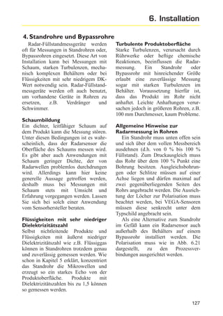 6. Installation
4. Standrohre und Bypassrohre
Radar-Füllstandmessgeräte werden
oft für Messungen in Standrohren oder,
Bypassrohren eingesetzt. Diese Art von
Installation kann bei Messungen mit
Schaum, starken Turbulenzen, mechanisch komplexen Behältern oder bei
Flüssigkeiten mit sehr niedrigem DKWert notwendig sein. Radar-Füllstandmessgeräte werden oft auch benutzt,
um vorhandene Geräte in Rohren zu
ersetzen,
z.B.
Verdränger
und
Schwimmer.
Schaumbildung
Ein dichter, leitfähiger Schaum auf
dem Produkt kann die Messung stören.
Unter diesen Bedingungen ist es wahrscheinlich, dass der Radarsensor die
Oberfläche des Schaums messen wird.
Es gibt aber auch Anwendungen mit
Schaum geringer Dichte, der von
Radarwellen problemlos durchdrungen
wird. Allerdings kann hier keine
generelle Aussage getroffen werden,
deshalb muss bei Messungen mit
Schaum stets mit Umsicht und
Erfahrung vorgegangen werden. Lassen
Sie sich bei solch einer Anwendung
vom Sensorhersteller beraten.
Flüssigkeiten mit sehr niedriger
Dielektrizitätszahl
Selbst nichtleitende Produkte und
Flüssigkeiten mit äußerst niedriger
Dielektrizitätszahl wie z.B. Flüssiggas
können in Standrohren trotzdem genau
und zuverlässig gemessen werden. Wie
schon in Kapitel 5 erklärt, konzentriert
das Standrohr die Mikrowellen und
erzeugt so ein starkes Echo von der
Produktoberfläche.
Produkte
mit
Dielektrizitätszahlen bis zu 1,5 können
so gemessen werden.

Turbulente Produktoberfläche
Starke Turbulenzen, verursacht durch
Rührwerke oder heftige chemische
Reaktionen, beeinflussen die Radarmessung.
Ein
Standrohr
oder
Bypassrohr mit hinreichender Größe
erlaubt eine zuverlässige Messung
sogar mit starken Turbulenzen im
Behälter. Voraussetzung hierfür ist,
dass das Produkt im Rohr nicht
anhaftet. Leichte Anhaftungen verursachen jedoch in größeren Rohren, z.B.
100 mm Durchmesser, kaum Probleme.
Allgemeine Hinweise zur
Radarmessung in Rohren
Ein Standrohr muss unten offen sein
und sich über dem vollen Messbereich
ausdehnen (d.h. von 0 % bis 100 %
Füllstand). Zum Druckausgleich muss
das Rohr über dem 100 % Punkt eine
Bohrung besitzen. Ausgleichsbohrungen oder Schlitze müssen auf einer
Achse liegen und dürfen maximal auf
zwei gegenüberliegenden Seiten des
Rohrs angebracht werden. Die Ausrichtung der Löcher zur Polarisation muss
beachtet werden, bei VEGA-Sensoren
müssen diese senkrecht unter dem
Typschild angebracht sein.
Als eine Alternative zum Standrohr
im Gefäß kann ein Radarsensor auch
außerhalb des Behälters auf einem
Bypassrohr installiert werden. Die
Polarisation muss wie in Abb. 6.21
dargestellt, zu den Prozessverbindungen ausgerichtet werden.

127

 